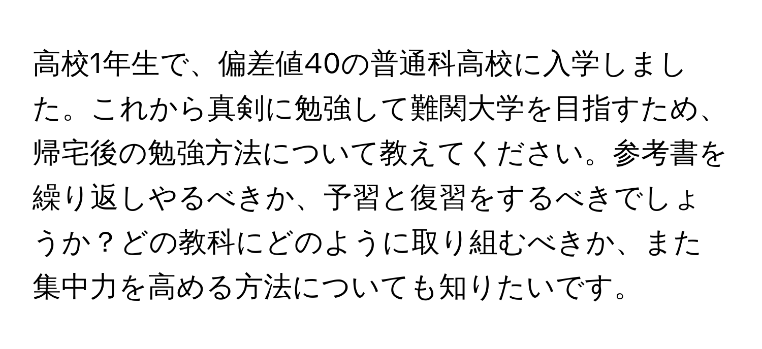 高校1年生で、偏差値40の普通科高校に入学しました。これから真剣に勉強して難関大学を目指すため、帰宅後の勉強方法について教えてください。参考書を繰り返しやるべきか、予習と復習をするべきでしょうか？どの教科にどのように取り組むべきか、また集中力を高める方法についても知りたいです。