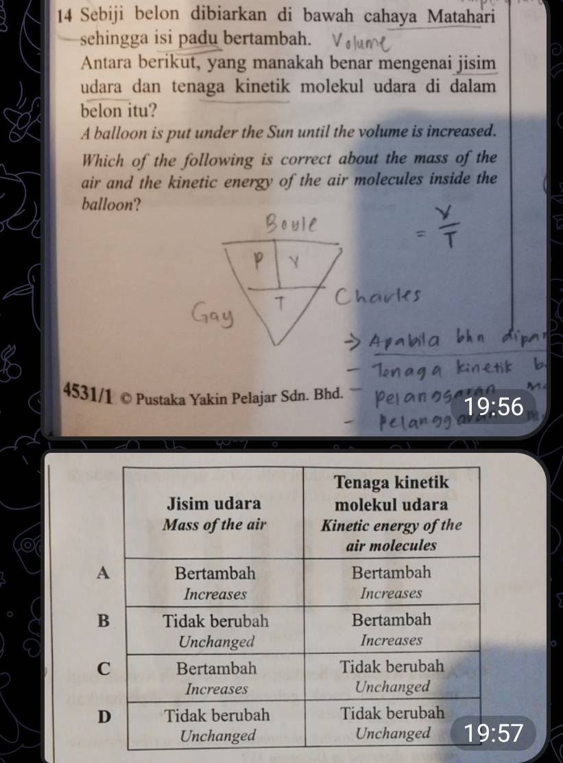 Sebiji belon dibiarkan di bawah cahaya Matahari
sehingga isi padu bertambah.
Antara berikut, yang manakah benar mengenai jisim
udara dan tenaga kinetik molekul udara di dalam 
belon itu?
A balloon is put under the Sun until the volume is increased.
Which of the following is correct about the mass of the
air and the kinetic energy of the air molecules inside the
balloon?
Y
4531/1 © Pustaka Yakin Pelajar Sdn. Bhd.
19:56