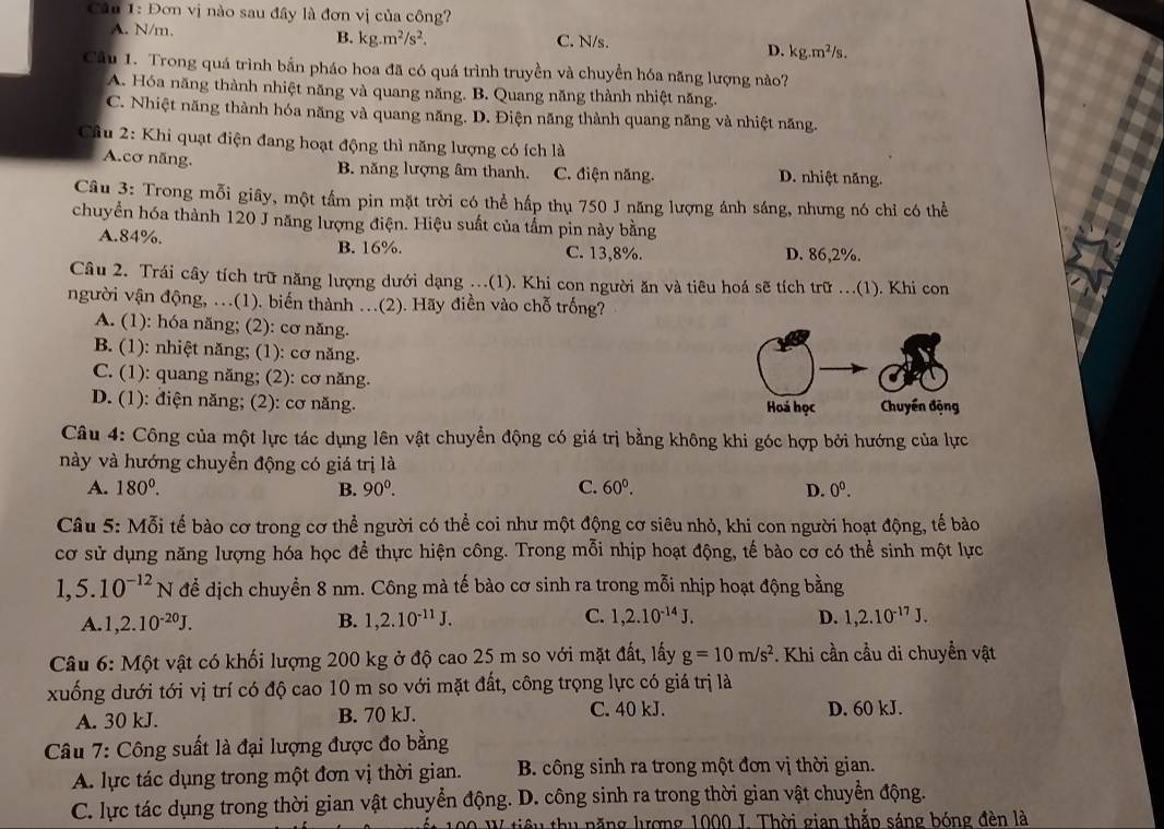 Đơn vị nào sau đây là đơn vị của công?
A. N/m. B. kg.m^2/s^2. C. N/s.
D. kg.m^2/s.
Câu 1. Trong quá trình bắn pháo hoa đã có quá trình truyền và chuyền hóa năng lượng nào?
A. Hóa năng thành nhiệt năng và quang năng. B. Quang năng thành nhiệt năng.
C. Nhiệt năng thành hóa năng và quang năng. D. Điện năng thành quang năng và nhiệt năng.
Cầu 2: Khi quạt điện đang hoạt động thì năng lượng có ích là
A.cơ năng. B. năng lượng âm thanh. C. điện năng. D. nhiệt năng.
Câu 3: Trong mỗi giây, một tầm pin mặt trời có thể hấp thụ 750 J năng lượng ánh sáng, nhưng nó chỉ có thể
chuyển hóa thành 120 J năng lượng điện. Hiệu suất của tầm pin này bằng
A.84%. B. 16%. C. 13,8%. D. 86,2%.
Câu 2. Trái cây tích trữ năng lượng dưới dạng ...(1). Khi con người ăn và tiêu hoá sẽ tích trữ ...(1). Khi con
người vận động, ..(1). biến thành ...(2). Hãy điền vào chỗ trống?
A. (1): hóa năng; (2): cơ năng.
B. (1): nhiệt năng; (1): cơ năng.
C. (1): quang năng; (2): cơ năng.
D. (1): điện năng; (2): cơ năng. 
Câu 4: Công của một lực tác dụng lên vật chuyển động có giá trị bằng không khi góc hợp bởi hướng của lực
này và hướng chuyển động có giá trị là
A. 180^0. B. 90^0. C. 60^0. D. 0^0.
Câu 5: Mỗi tế bào cơ trong cơ thể người có thể coi như một động cơ siêu nhỏ, khi con người hoạt động, tế bào
cơ sử dụng năng lượng hóa học để thực hiện công. Trong mỗi nhịp hoạt động, tế bào cơ có thể sinh một lực
1,5.10^(-12)N để dịch chuyển 8 nm. Công mà tế bào cơ sinh ra trong mỗi nhịp hoạt động bằng
A. 1,2.10^(-20)J. B. 1,2.10^(-11)J. C. 1,2.10^(-14)J. D. 1,2.10^(-17)J.
*  Câu 6: Một vật có khối lượng 200 kg ở độ cao 25 m so với mặt đất, lấy g=10m/s^2 *. Khi cần cầu di chuyển vật
xuống dưới tới vị trí có độ cao 10 m so với mặt đất, công trọng lực có giá trị là
A. 30 kJ. B. 70 kJ. C. 40 kJ. D. 60 kJ.
Câu 7: Công suất là đại lượng được đo bằng
A. lực tác dụng trong một đơn vị thời gian. B. công sinh ra trong một đơn vị thời gian.
C. lực tác dụng trong thời gian vật chuyển động. D. công sinh ra trong thời gian vật chuyển động.
00 W tiêu thu năng lượng 1000 I. Thời gian thắp sáng bóng đèn là