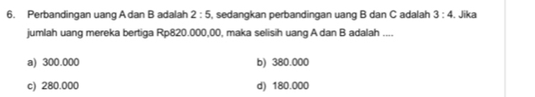 Perbandingan uang A dan B adalah 2:5 , sedangkan perbandingan uang B dan C adalah 3:4 , Jika
jumlah uang mereka bertiga Rp820.000,00, maka selisih uang A dan B adalah ....
a) 300.000 b) 380.000
c) 280.000 d) 180.000