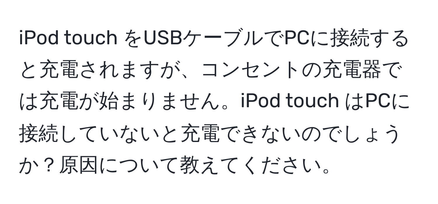 iPod touch をUSBケーブルでPCに接続すると充電されますが、コンセントの充電器では充電が始まりません。iPod touch はPCに接続していないと充電できないのでしょうか？原因について教えてください。