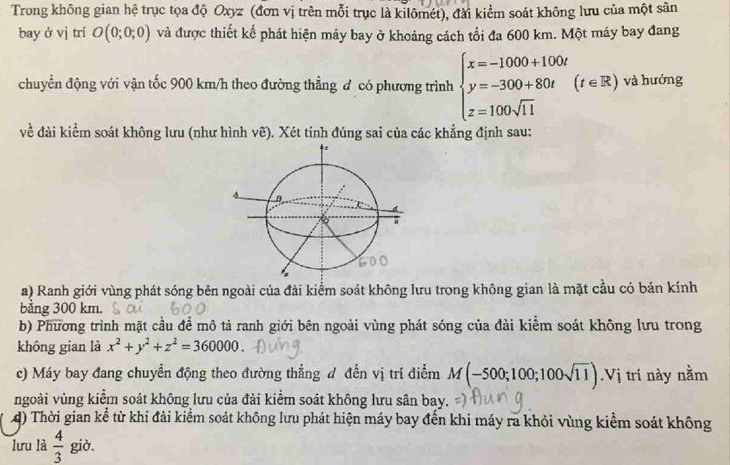 Trong không gian hệ trục tọa độ Oxyz (đơn vị trên mỗi trục là kilômét), đài kiểm soát không lưu của một sân 
bay ở vị trí O(0;0;0) và được thiết kế phát hiện máy bay ở khoảng cách tối đa 600 km. Một máy bay đang 
chuyển động với vận tốc 900 km/h theo đường thẳng đ có phương trình beginarrayl x=-1000+100t y=-300+80t z=100sqrt(11)endarray.  (t∈ R) và hướng 
về đài kiểm soát không lưu (như hình vẽ). Xét tính đúng sai của các khẳng định sau: 
a) Ranh giới vùng phát sóng bên ngoài của đài kiểm soát không lưu trong không gian là mặt cầu có bản kính 
bằng 300 km. 
b) Phương trình mặt cầu để mô tả ranh giới bên ngoài vùng phát sóng của đài kiểm soát không lưu trong 
không gian là x^2+y^2+z^2=360000
c) Máy bay đang chuyển động theo đường thẳng d đến vị trí điểm M(-500;100;100sqrt(11)).Vị trí này nằm 
ngoài vùng kiểm soát không lưu của đài kiểm soát không lưu sân bay. 
4) Thời gian kể từ khi đài kiểm soát không lưu phát hiện máy bay đến khi máy ra khỏi vùng kiểm soát không 
lưu là  4/3  giò.