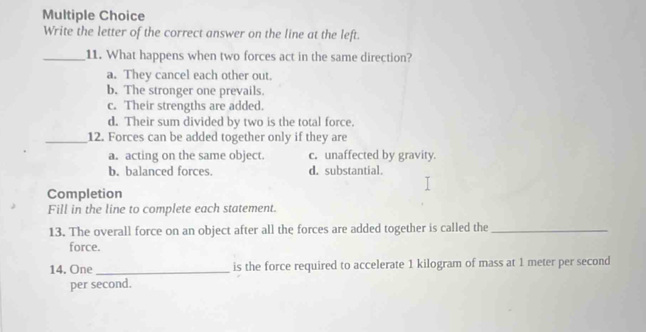 Write the letter of the correct answer on the line at the left.
_11. What happens when two forces act in the same direction?
a. They cancel each other out.
b. The stronger one prevails.
c. Their strengths are added.
d. Their sum divided by two is the total force.
_12. Forces can be added together only if they are
a. acting on the same object. c. unaffected by gravity.
b. balanced forces. d. substantial.
Completion
Fill in the line to complete each statement.
13. The overall force on an object after all the forces are added together is called the_
force.
14. One _is the force required to accelerate 1 kilogram of mass at 1 meter per second
per second.