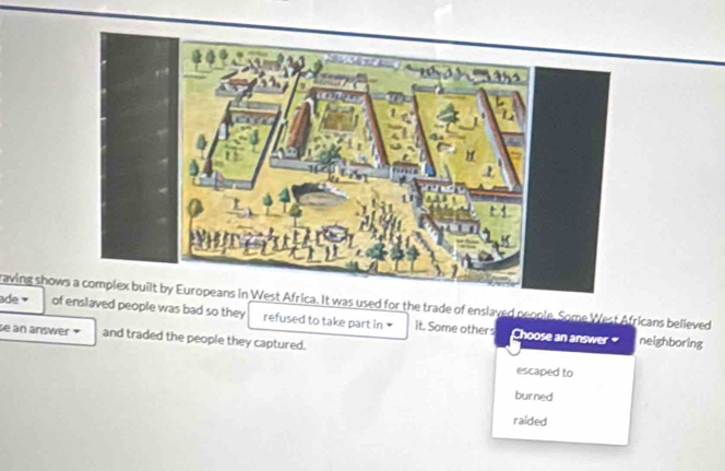 raving show West Africa. It was used for the trade of enslaved people. Some West Africans believed 
ade of enslaved people was bad so they refused to take part in it. Some others 
se an answer and traded the people they captured. 
Choose an answer neighboring 
escaped to 
burned 
raided