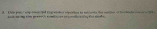 Use your exponential regression equation to estiniats the number of Starbacks slocs in 2021. 
assuming the growth continues as predicted by the model.