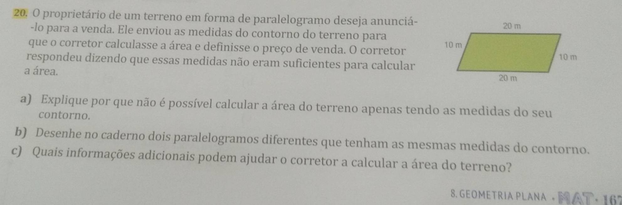 proprietário de um terreno em forma de paralelogramo deseja anunciá- 
-lo para a venda. Ele enviou as medidas do contorno do terreno para 
que o corretor calculasse a área e definisse o preço de venda. O corretor 
respondeu dizendo que essas medidas não eram suficientes para calcular 
a área. 
a) Explique por que não é possível calcular a área do terreno apenas tendo as medidas do seu 
contorno. 
b) Desenhe no caderno dois paralelogramos diferentes que tenham as mesmas medidas do contorno. 
c) Quais informações adicionais podem ajudar o corretor a calcular a área do terreno? 
8. GEOMETRIA PLANA · M AT· 167