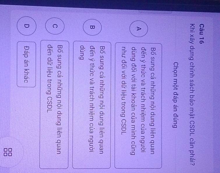 Khi xây dựng chính sách bảo mật CSDL cần phải?
Chọn một đáp án đúng
Bổ sung cả những nội dung liên quan
A đến ý thức và trách nhiệm của người
dùng đối với tài khoản của mình cũng
như đối với dữ liệu trong CSDL
Bổ sung cả những nội dung liên quan
B đến ý thức và trách nhiệm của người
dùng
C Bổ sung cả những nội dung liên quan
đến dữ liệu trong CSDL
D Đáp án khác