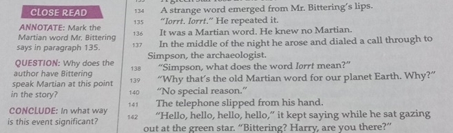 CLOSE READ 134 A strange word emerged from Mr. Bittering’s lips. 
ANNOTATE: Mark the 135 “Iorrt. Iorrt.” He repeated it. 
Martian word Mr. Bittering 136 It was a Martian word. He knew no Martian. 
says in paragraph 135. 137 In the middle of the night he arose and dialed a call through to 
QUESTION: Why does the Simpson, the archaeologist. 
author have Bittering 138 “Simpson, what does the word Iorrt mean?” 
speak Martian at this point 139 “Why that’s the old Martian word for our planet Earth. Why?” 
in the story? 140 “No special reason.”
141
CONCLUDE: In what way The telephone slipped from his hand. 
is this event significant? 142 “Hello, hello, hello, hello,” it kept saying while he sat gazing 
out at the green star. “Bittering? Harry, are you there?”