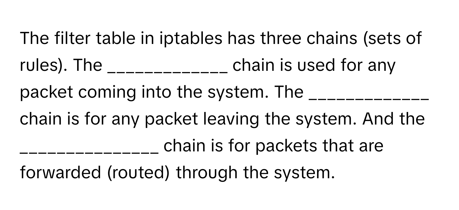 The filter table in iptables has three chains (sets of rules). The _____________ chain is used for any packet coming into the system. The _____________ chain is for any packet leaving the system. And the _______________ chain is for packets that are forwarded (routed) through the system.