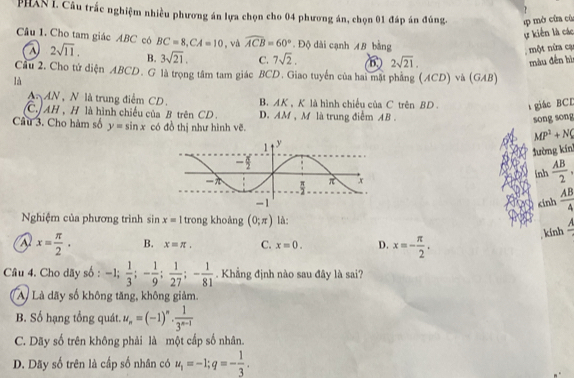 PHAN I. Câu trắc nghiệm nhiều phương án lựa chọn cho 04 phương án, chọn 01 đáp án đúng, 4p mở cùa cù
ự kiến là các
Câu 1. Cho tam giác ABC có BC=8,CA=10 , và widehat ACB=60°. Độ dài cạnh 48 bằng
một nửa cạ
2sqrt(11). B. 3sqrt(21). C. 7sqrt(2). 2sqrt(21),
màu đến hì
Cầu 2. Cho tử diện ABCD. G là trọng tâm tam giác BCD. Giao tuyển của hai mặt phẳng (ACD) và (GAB)
là
AN, N là trung điểm CD. B. AK ,K là hình chiếu của C trên BD  giác BCD
C. AH , H là hình chiếu của B trên CD . D. AM , M là trung điểm AB .
Câu 3. Cho hàm số y=sin x có đồ thị như hình vẽ.
song song
MP^2+N(
tường kín
inh  AB/2 ,
cinh  AB/4 
Nghiệm của phương trình sin x=1 trong khoàng (0;π ) là:
kính frac A
a x= π /2 . B. x=π . C. x=0. D. x=- π /2 .
Câu 4. Cho dãy số : -1; 1/3 ;- 1/9 ; 1/27 ;- 1/81 . Khẳng định nào sau đây là sai?
A Là dãy số không tăng, không giảm.
B. Số hạng tổng quát. u_n=(-1)^n·  1/3^(n-1) 
C. Dãy số trên không phải là một cấp số nhân.
D. Dãy số trên là cấp số nhân có u_1=-1;q=- 1/3 .