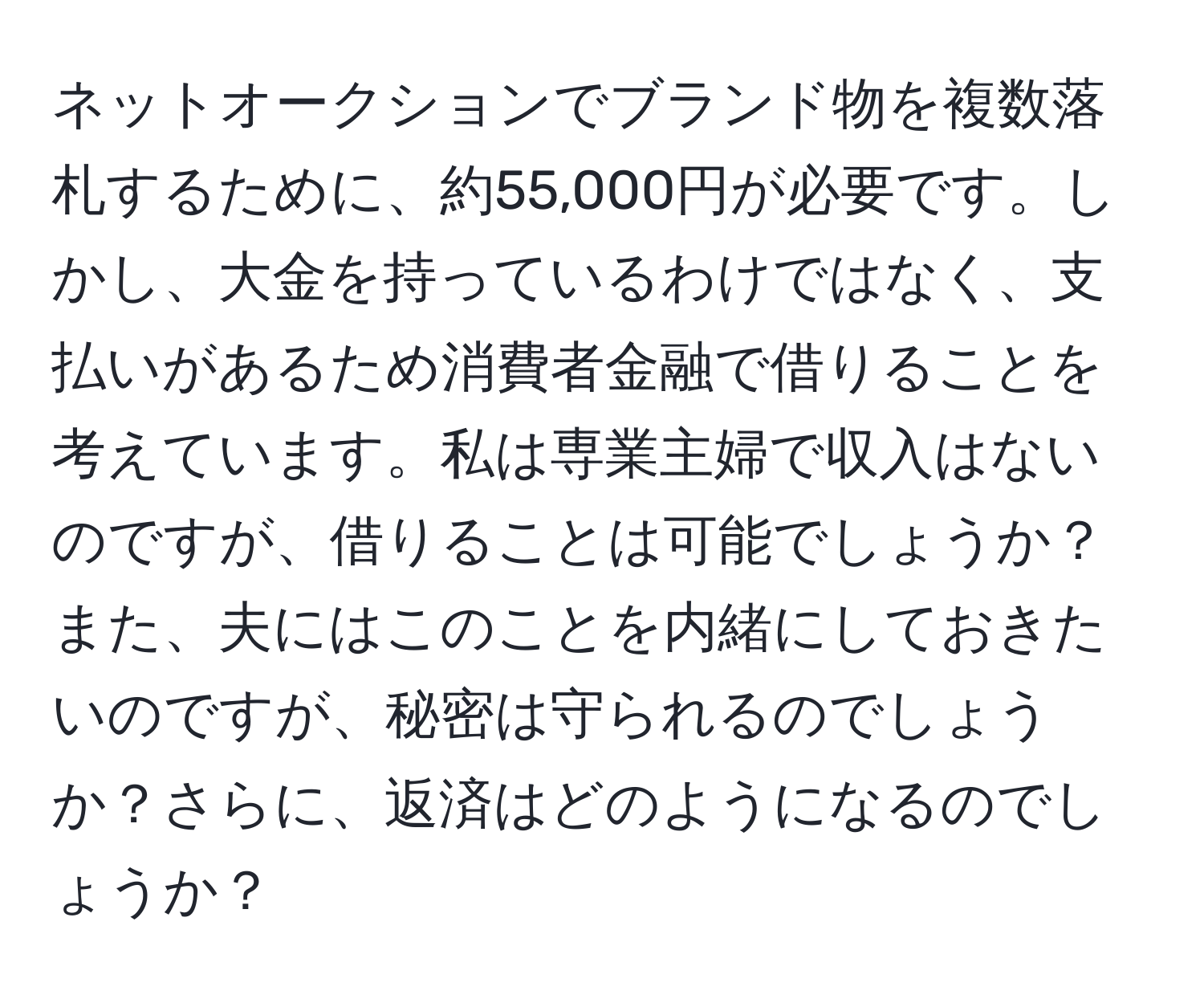 ネットオークションでブランド物を複数落札するために、約55,000円が必要です。しかし、大金を持っているわけではなく、支払いがあるため消費者金融で借りることを考えています。私は専業主婦で収入はないのですが、借りることは可能でしょうか？また、夫にはこのことを内緒にしておきたいのですが、秘密は守られるのでしょうか？さらに、返済はどのようになるのでしょうか？