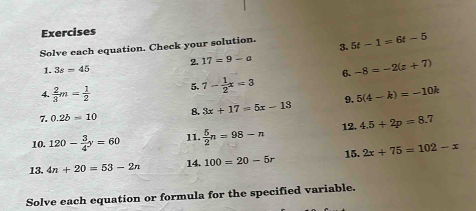 5t-1=6t-5
Solve each equation. Check your solution. 
2. 17=9-a
1. 3s=45
6. -8=-2(z+7)
5. 7- 1/2 x=3
4.  2/3 m= 1/2  5(4-k)=-10k
8. 3x+17=5x-13 9. 
7. 0.2b=10
12. 4.5+2p=8.7
10. 120- 3/4 y=60 11.  5/2 n=98-n
15. 2x+75=102-x
13. 4n+20=53-2n 14. 100=20-5r
Solve each equation or formula for the specified variable.