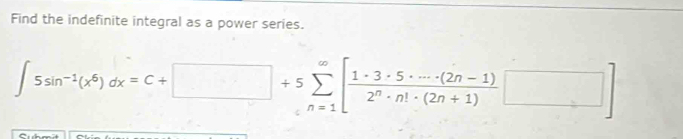 Find the indefinite integral as a power series.
∈t 5sin^(-1)(x^6)dx=C+□ +5sumlimits _(n=1)^(∈fty)[ (1· 3· 5· ·s · (2n-1))/2^n· n!· (2n+1) □ ]