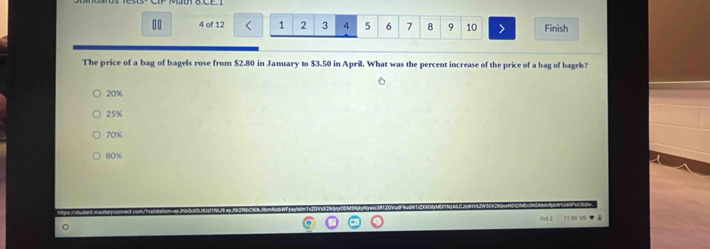 10 4 of 12 1 2 3 4 5 6 7 8 9 10 Finish
The price of a bag of bagels rose from $2.80 in January to $3.50 in April. What was the percent increase of the price of a bag of bagels?
20%
25%
70%
80%