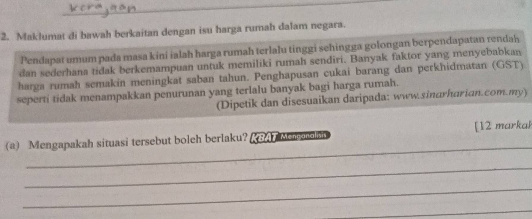 Maklumat di bawah berkaitan dengan isu harga rumah dalam negara. 
Pendapat umum pada masa kini ialah harga rumah terlalu tinggi sehingga golongan berpendapatan rendah 
dan sederhana tidak berkemampuan untuk memiliki rumah sendiri. Banyak faktor yang menyebabkan 
harga rumah semakin meningkat saban tahun. Penghapusan cukai barang dan perkhidmatan (GST) 
seperti tidak menampakkan penurunan yang terlalu banyak bagi harga rumah. 
(Dipetik dan disesuaikan daripada: www.sinarharian.com.my) 
[12 markah 
_ 
(a) Mengapakah situasi tersebut boleh berlaku? KBAT Mengonolisis 
_ 
_ 
_