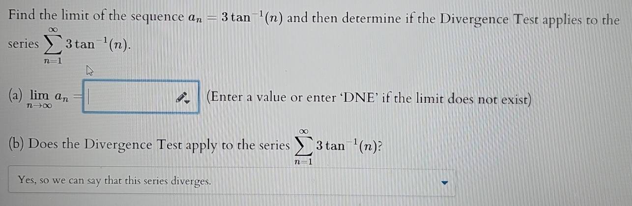 Find the limit of the sequence a_n=3tan^(-1)(n) and then determine if the Divergence Test applies to the 
series sumlimits _(n=1)^(∈fty)3tan^(-1)(n). 
(a) limlimits _nto ∈fty a_n=□ (Enter a value or enter ‘DNE’ if the limit does not exist) 
(b) Does the Divergence Test apply to the series sumlimits _(n=1)^(∈fty)3tan^(-1)(n) , 
Yes, so we can say that this series diverges.