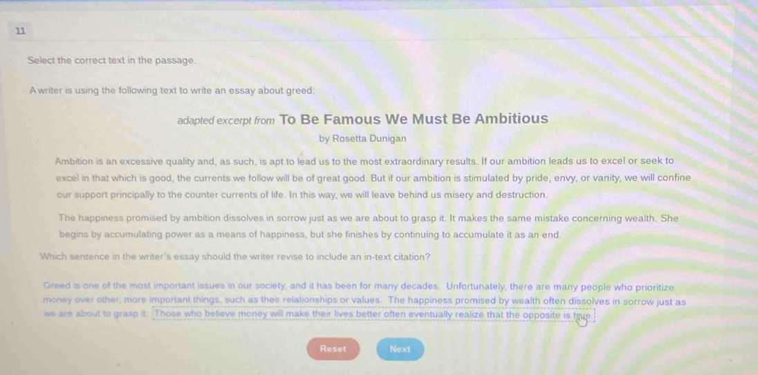 Select the correct text in the passage.
Awriter is using the following text to write an essay about greed:
adapted excerpt from To Be Famous We Must Be Ambitious
by Rosetta Dunigan
Ambition is an excessive quality and, as such, is apt to lead us to the most extraordinary results. If our ambition leads us to excel or seek to
excel in that which is good, the currents we follow will be of great good. But if our ambition is stimulated by pride, envy, or vanity, we will confine
our support principally to the counter currents of life. In this way, we will leave behind us misery and destruction.
The happiness promised by ambition dissolves in sorrow just as we are about to grasp it. It makes the same mistake concerning wealth. She
begins by accumulating power as a means of happiness, but she finishes by continuing to accumulate it as an end.
Which sentence in the writer's essay should the writer revise to include an in-text citation?
Greed is one of the most important issues in our society, and it has been for many decades. Unfortunately, there are many people who prioritize
money over other, more important things, such as their relationships or values. The happiness promised by wealth often dissolves in sorrow just as
we are about to grasp it. Those who believe money will make their lives better often eventually realize that the opposite is true:
Reset Next