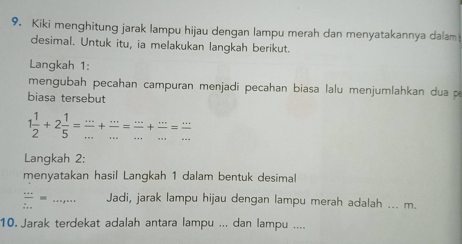 Kiki menghitung jarak lampu hijau dengan lampu merah dan menyatakannya dalam 
desimal. Untuk itu, ia melakukan langkah berikut. 
Langkah 1: 
mengubah pecahan campuran menjadi pecahan biasa lalu menjumlahkan dua p
biasa tersebut
1 1/2 +2 1/5 = (...)/... + (...)/... = (...)/... + (...)/... = (...)/... 
Langkah 2: 
menyatakan hasil Langkah 1 dalam bentuk desimal 
frac ... ...endarray =.... Jadi, jarak lampu hijau dengan lampu merah adalah ... m. 
10. Jarak terdekat adalah antara lampu ... dan lampu ....