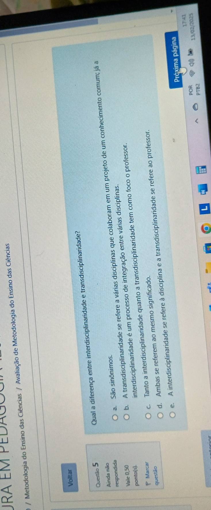 Ura em pedagoc
/ Metodologia do Ensino das Ciências / Avaliação de Metodologia do Ensino das Ciências
Voltar
Questão 5 Qual a diferença entre interdisciplinaridade e transdisciplinaridade?
Ainda não
b. A transdisciplinaridade se refere a várias disciplinas que colaboram em um projeto de um conhecimento comum; já a
respondida
a. São sinônimos.
Vale 0,50
ponto(s).
interdisciplinaridade é um processo de integração entre várias disciplinas.
Marcar
c. Tanto a interdisciplinaridade quanto a transdisciplinaridade tem como foco o professor.
questão
d. Ambas se referem ao mesmo significado.
e. A interdisciplinaridade se refere à disciplina e a transdisciplinaridade se refere ao professor.
Práxima página
17:41
POR
13/02/2025
PTB2