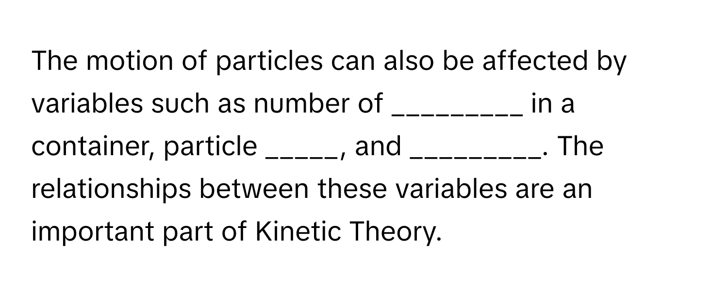 The motion of particles can also be affected by variables such as number of _________ in a container, particle _____, and _________. The relationships between these variables are an important part of Kinetic Theory.