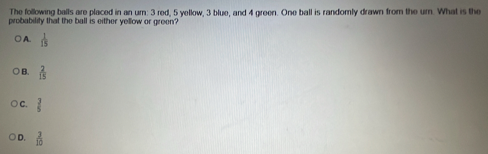 The following balls are placed in an urn: 3 red, 5 yellow, 3 blue, and 4 green. One ball is randomly drawn from the um. What is the
probability that the ball is either yellow or green?
A.  1/15 
B.  2/15 
C.  3/5 
D.  3/10 