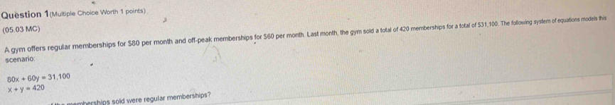 Question 1(Multiple Choice Worth 1 points)
(05.03 MC)
A gym offers regular memberships for $80 per month and off-peak memberships for S60 per month. Last month, the gym sold a total of 420 memberships for a total of S31,100. The following system of equations models this
scenario:
80x+60y=31,100
x+y=420
emberships sold were regular memberships?