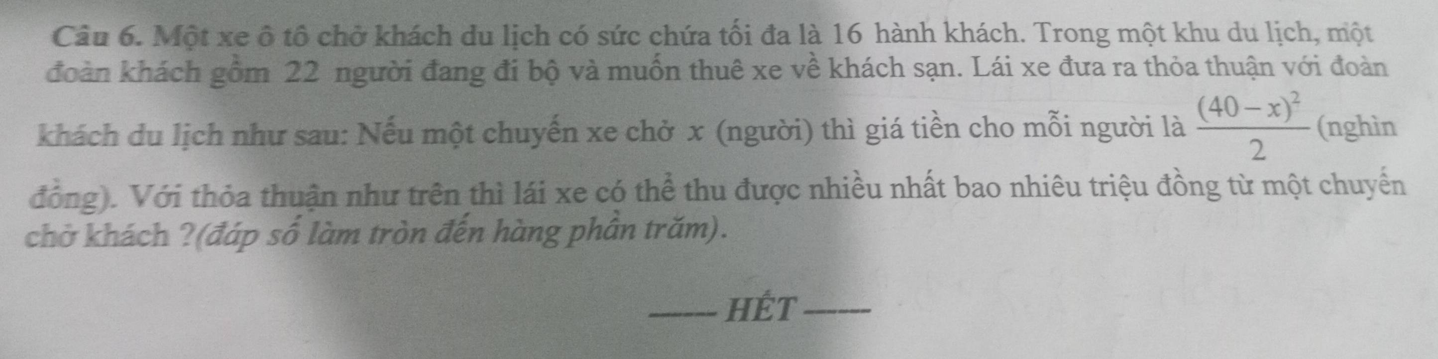 Một xe ô tô chở khách du lịch có sức chứa tối đa là 16 hành khách. Trong một khu du lịch, một 
đoàn khách gồm 22 người đang đi bộ và muốn thuê xe về khách sạn. Lái xe đưa ra thỏa thuận với đoàn 
khách du lịch như sau: Nếu một chuyến xe chở x (người) thì giá tiền cho mỗi người là frac (40-x)^22 (nghìn 
đồng). Với thỏa thuận như trên thì lái xe có thể thu được nhiều nhất bao nhiêu triệu đồng từ một chuyển 
chở khách ?(đáp số làm tròn đến hàng phần trăm). 
_HÉT_