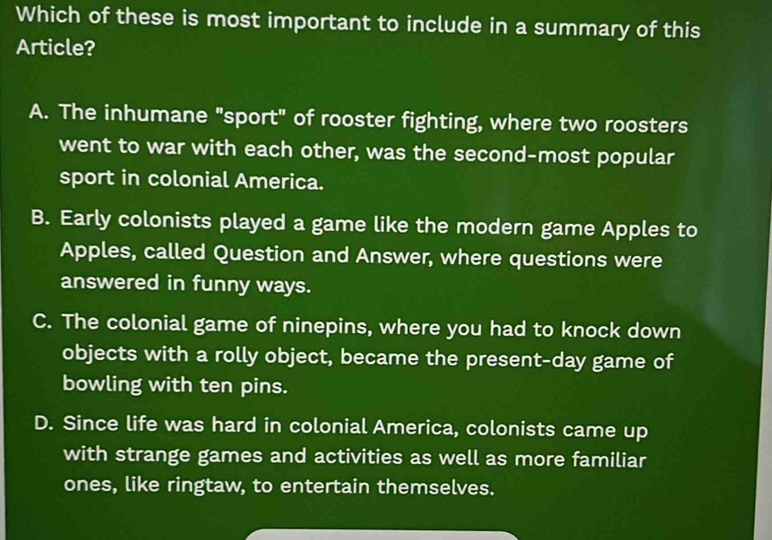 Which of these is most important to include in a summary of this
Article?
A. The inhumane "sport" of rooster fighting, where two roosters
went to war with each other, was the second-most popular
sport in colonial America.
B. Early colonists played a game like the modern game Apples to
Apples, called Question and Answer, where questions were
answered in funny ways.
C. The colonial game of ninepins, where you had to knock down
objects with a rolly object, became the present-day game of
bowling with ten pins.
D. Since life was hard in colonial America, colonists came up
with strange games and activities as well as more familiar
ones, like ringtaw, to entertain themselves.