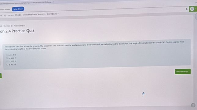 onbns/mosb/-qos/arempt atss"wtemps="91/3890fbcnie6+206/131&igarge=4
Sefault tonoet Sot as default
rd My courses DLCgo Mental Wellness Supports Intelliboard -
v2. J. Lesson 2.4 Pradice Quz
on 2.4 Practice Quiz
A tree broke 19.6 feet above the ground. The top of the tree now touches the level ground and the trunk is still partially attached to the stump. The angle of inclination of the tree is 30°. To the nearest foot,
determine the height of the tree before it broke.
a. 31.1 ft
b. 46.6 1
C. 52.9 B
d. 43.8 f
Finsh attempt ...