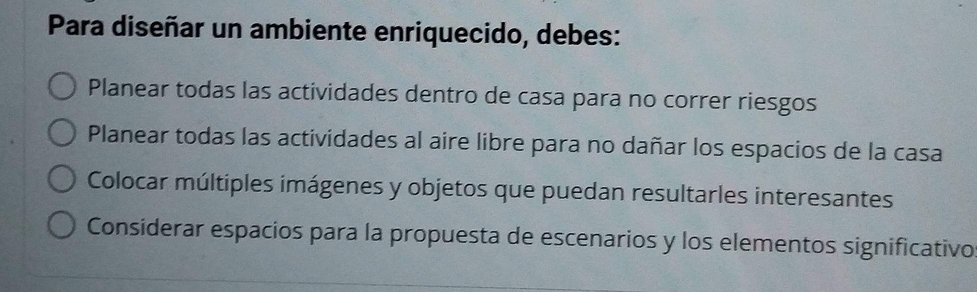 Para diseñar un ambiente enriquecido, debes:
Planear todas las actividades dentro de casa para no correr riesgos
Planear todas las actividades al aire libre para no dañar los espacios de la casa
Colocar múltiples imágenes y objetos que puedan resultarles interesantes
Considerar espacios para la propuesta de escenarios y los elementos significativo