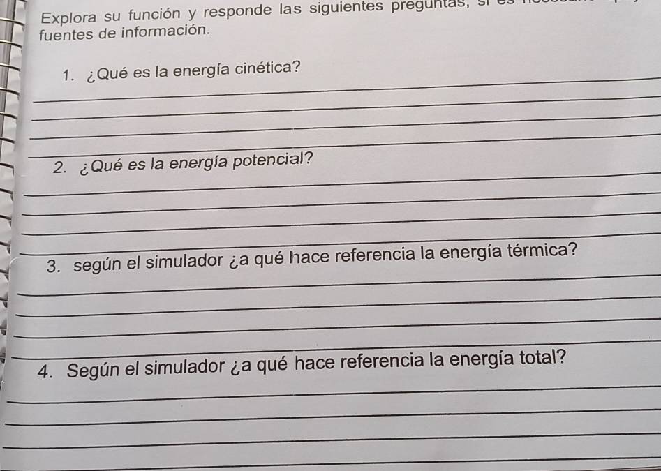 Explora su función y responde las siguientes preguntas, si e 
fuentes de información. 
_ 
1. ¿ Qué es la energía cinética? 
_ 
_ 
_ 
_ 
2. ¿Qué es la energía potencial? 
_ 
_ 
_ 
_ 
3. según el simulador ¿a qué hace referencia la energía térmica? 
_ 
_ 
_ 
_ 
4. Según el simulador ¿a qué hace referencia la energía total? 
_ 
_ 
_