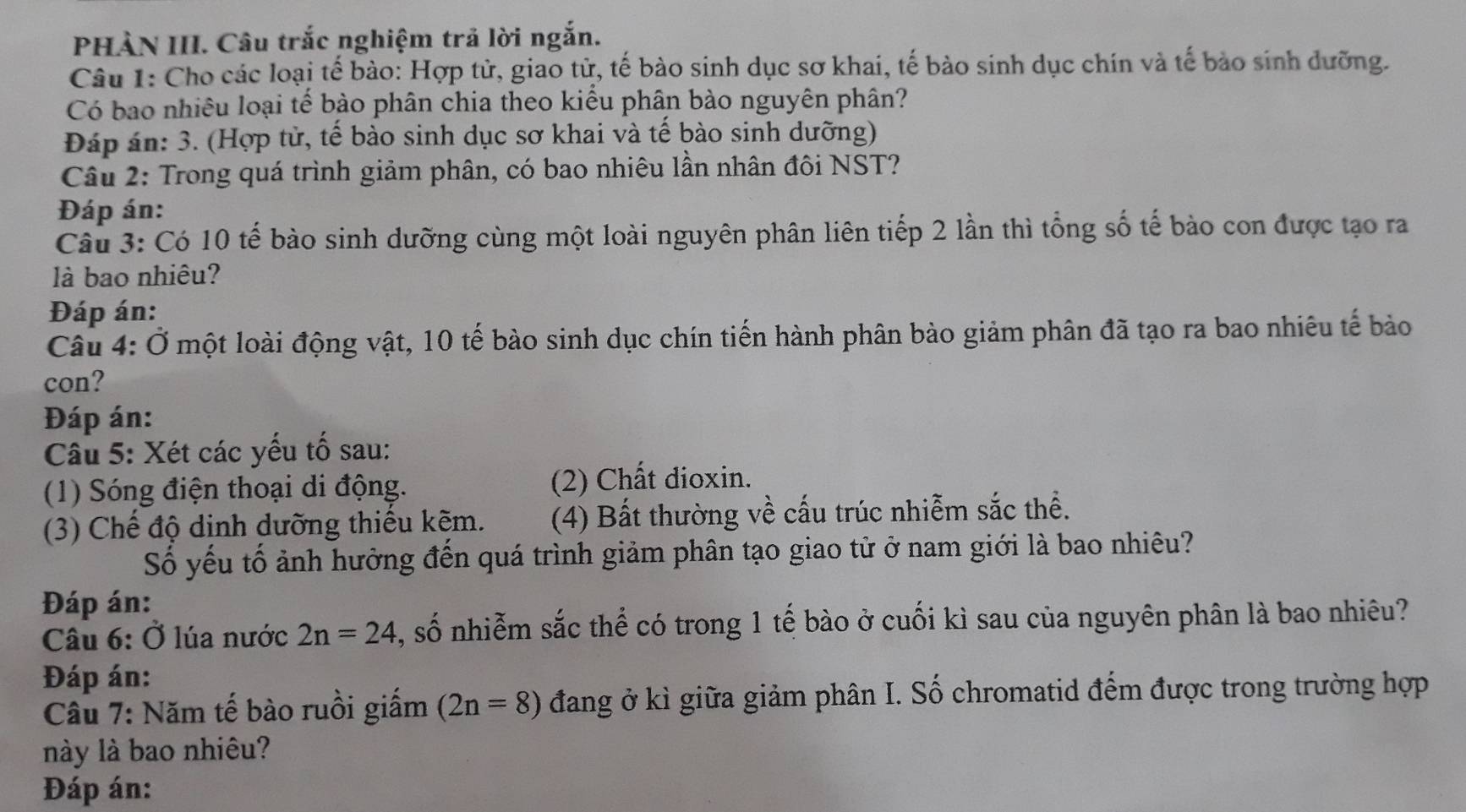 PHÀN III. Câu trắc nghiệm trả lời ngắn. 
Câu 1: Cho các loại tế bào: Hợp tử, giao tử, tế bào sinh dục sơ khai, tế bào sinh dục chín và tế bảo sinh dưỡng. 
Có bao nhiêu loại tế bào phân chia theo kiểu phân bào nguyên phân? 
Đáp án: 3. (Hợp tử, tế bào sinh dục sơ khai và tế bào sinh dưỡng) 
Câu 2: Trong quá trình giảm phân, có bao nhiêu lần nhân đôi NST? 
Đáp án: 
Câu 3: Có 10 tế bào sinh dưỡng cùng một loài nguyên phân liên tiếp 2 lần thì tổng số tế bào con được tạo ra 
là bao nhiêu? 
Đáp án: 
Câu 4: Ở một loài động vật, 10 tế bào sinh dục chín tiến hành phân bào giảm phân đã tạo ra bao nhiêu tế bào 
con? 
Đáp án: 
Câu 5: Xét các yếu tố sau: 
(1) Sóng điện thoại di động. (2) Chất dioxin. 
(3) Chế độ dinh dưỡng thiếu kẽm. (4) Bất thường về cấu trúc nhiễm sắc thể. 
Số yếu tố ảnh hưởng đến quá trình giảm phân tạo giao tử ở nam giới là bao nhiêu? 
Đáp án: 
Câu 6: Ở lúa nước 2n=24 , số nhiễm sắc thể có trong 1 tế bào ở cuối kì sau của nguyên phân là bao nhiêu? 
Đáp án: 
Câu 7: Năm tế bào ruồi giấm (2n=8) đang ở kì giữa giảm phân I. Số chromatid đếm được trong trường hợp 
này là bao nhiêu? 
Đáp án: