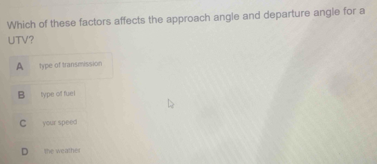 Which of these factors affects the approach angle and departure angle for a
UTV?
A type of transmission
B type of fuel
C your speed
D the weather