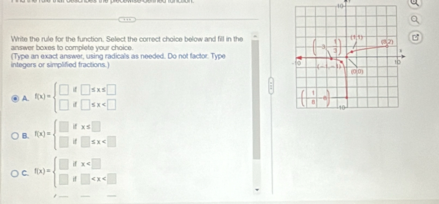 Write the rule for the function. Select the correct choice below and fill in the
answer boxes to complete your choice. 
(Type an exact answer, using radicals as needed. Do not factor. Type
integers or simplified fractions.)
A. f(x)=beginarrayl □ if□ ≤ x≤ □  □ if□ ≤ x
B. f(x)=beginarrayl □ ifx≤ □  □ if□ ≤ x
C. f(x)=beginarrayl □ ifx