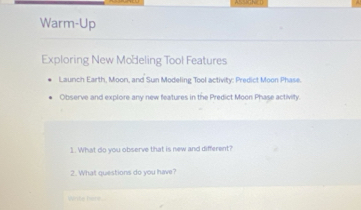 Warm-Up 
Exploring New Modeling Tool Features 
Launch Earth, Moon, and Sun Modeling Tool activity: Predict Moon Phase. 
Observe and explore any new features in the Predict Moon Phase activity. 
1. What do you observe that is new and different? 
2. What questions do you have? 
Wite here