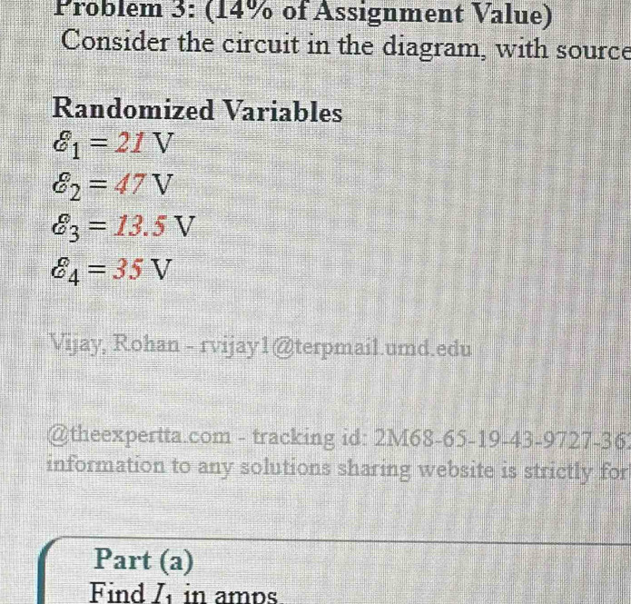 Problem 3: (14% of Assignment Value) 
Consider the circuit in the diagram, with source 
Randomized Variables
θ _1=21V
delta _2=47V
varepsilon _3=13.5V
hat C_4=35V
Vijay, Rohan - rvijay1@terpmail.umd.edu 
@theexpertta.com - tracking id: 2M68-65-19-43-9727-36 
information to any solutions sharing website is strictly for 
Part (a) 
Find I_1 in amps.