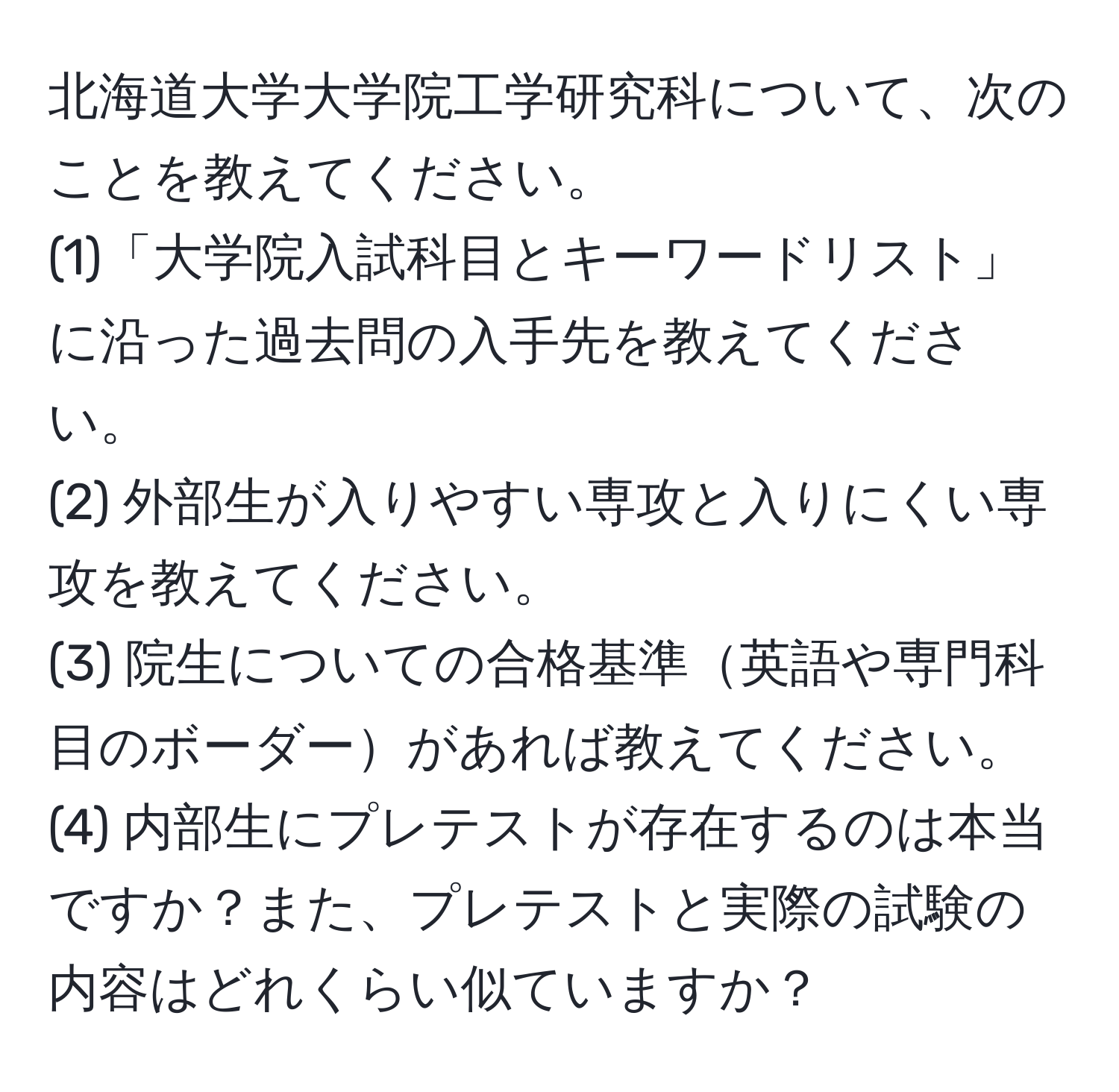 北海道大学大学院工学研究科について、次のことを教えてください。  
(1)「大学院入試科目とキーワードリスト」に沿った過去問の入手先を教えてください。  
(2) 外部生が入りやすい専攻と入りにくい専攻を教えてください。  
(3) 院生についての合格基準英語や専門科目のボーダーがあれば教えてください。  
(4) 内部生にプレテストが存在するのは本当ですか？また、プレテストと実際の試験の内容はどれくらい似ていますか？