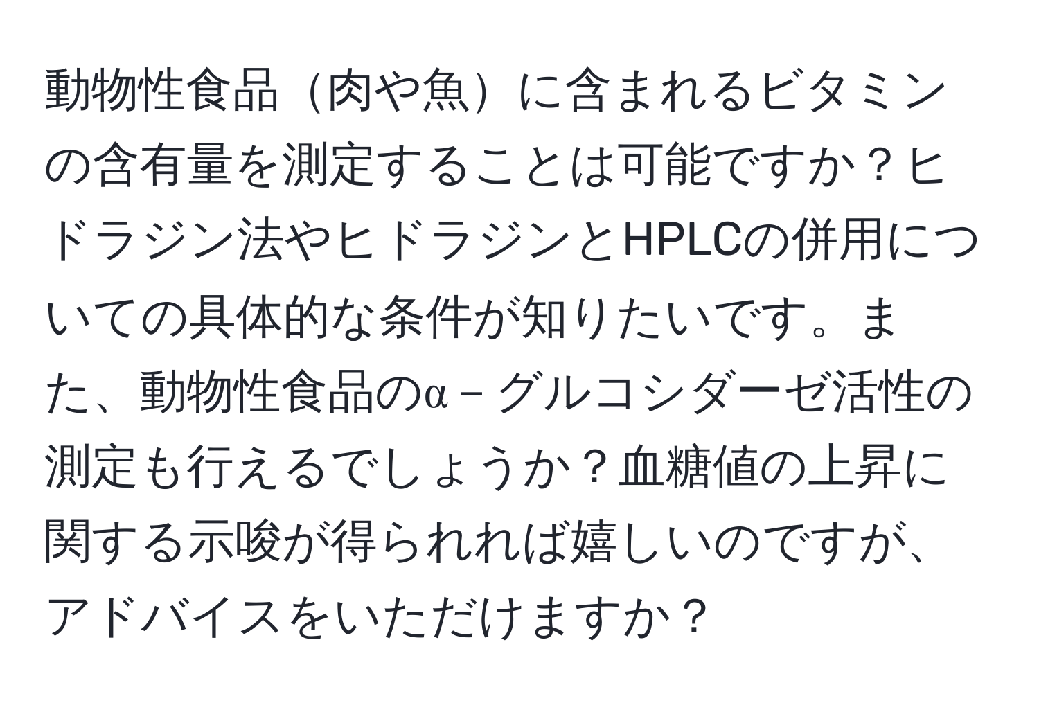 動物性食品肉や魚に含まれるビタミンの含有量を測定することは可能ですか？ヒドラジン法やヒドラジンとHPLCの併用についての具体的な条件が知りたいです。また、動物性食品のα－グルコシダーゼ活性の測定も行えるでしょうか？血糖値の上昇に関する示唆が得られれば嬉しいのですが、アドバイスをいただけますか？