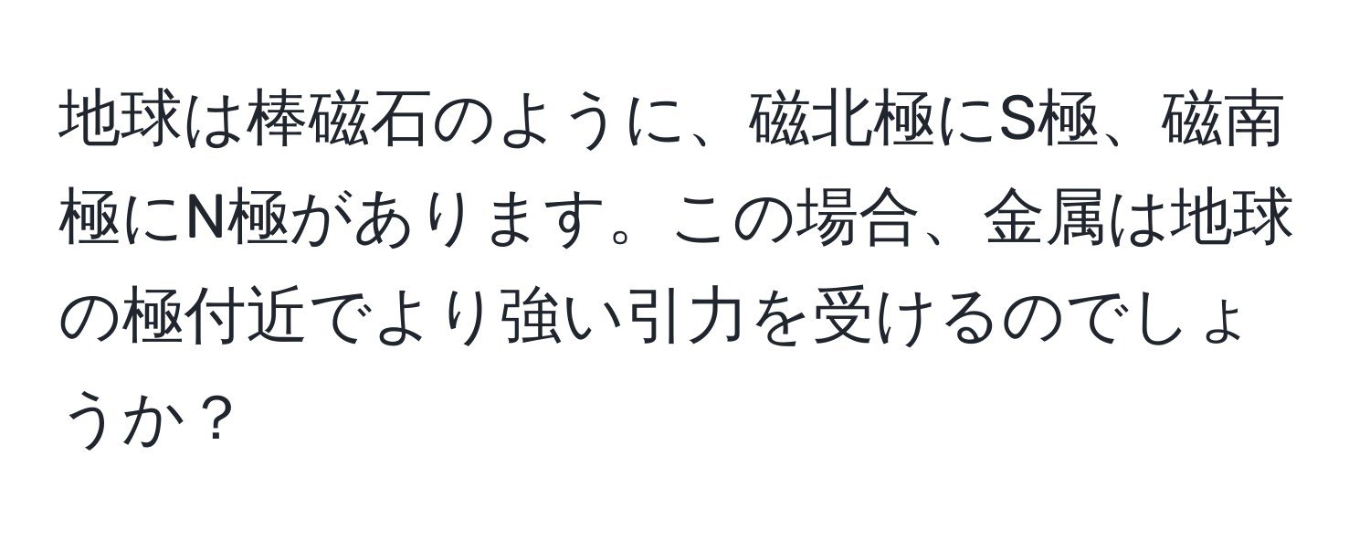 地球は棒磁石のように、磁北極にS極、磁南極にN極があります。この場合、金属は地球の極付近でより強い引力を受けるのでしょうか？