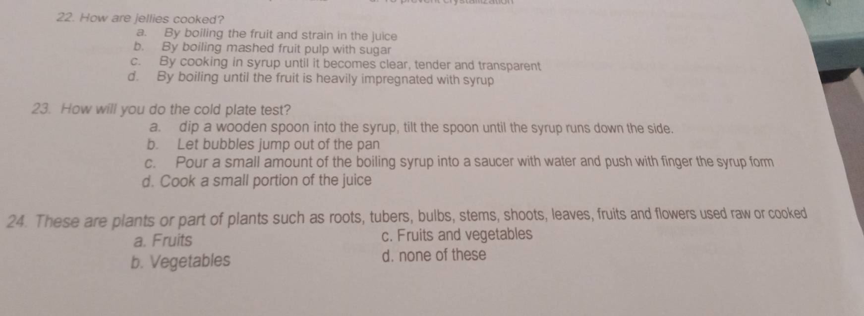 How are jellies cooked?
a. By boiling the fruit and strain in the juice
b. By boiling mashed fruit pulp with sugar
c. By cooking in syrup until it becomes clear, tender and transparent
d. By boiling until the fruit is heavily impregnated with syrup
23. How will you do the cold plate test?
a. dip a wooden spoon into the syrup, tilt the spoon until the syrup runs down the side.
b. Let bubbles jump out of the pan
c. Pour a small amount of the boiling syrup into a saucer with water and push with finger the syrup form
d. Cook a small portion of the juice
24. These are plants or part of plants such as roots, tubers, bulbs, stems, shoots, leaves, fruits and flowers used raw or cooked
a. Fruits c. Fruits and vegetables
b. Vegetables
d. none of these