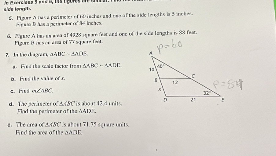 In Exercises 5 and 6, the figures are simar. 1
side length.
5. Figure A has a perimeter of 60 inches and one of the side lengths is 5 inches.
Figure B has a perimeter of 84 inches.
6. Figure A has an area of 4928 square feet and one of the side lengths is 88 feet.
Figure B has an area of 77 square feet.
7. In the diagram, △ ABCsim △ ADE.
a. Find the scale factor from △ ABCsim △ ADE.
b. Find the value of x.
c. Find m∠ ABC.
d. The perimeter of △ ABC is about 42.4 units.
Find the perimeter of the △ ADE.
e. The area of △ ABC is about 71.75 square units.
Find the area of the △ ADE.