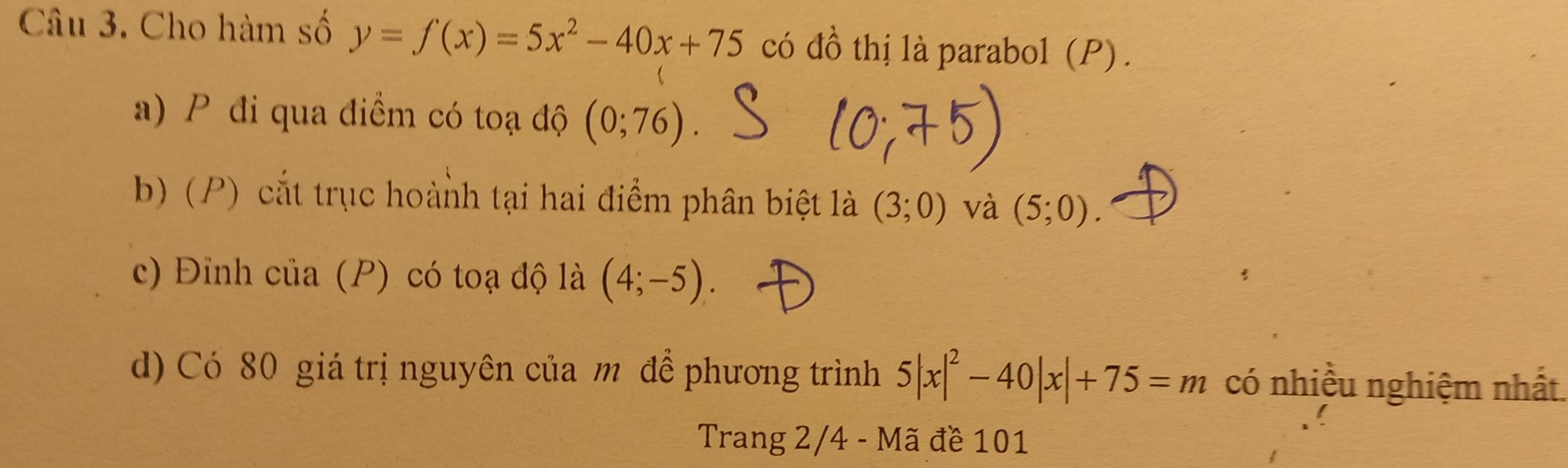 Cho hàm số y=f(x)=5x^2-40x+75 có đồ thị là parabol (P) . 
a) P đi qua điểm có toạ độ (0;76)
b) (P) cắt trục hoành tại hai điểm phân biệt là (3;0) và (5;0). 
c) Đỉnh của (P) có toạ độ là (4;-5)
d) Có 80 giá trị nguyên của m để phương trình 5|x|^2-40|x|+75=m có nhiều nghiệm nhất 
Trang 2/4 - Mã đề 101