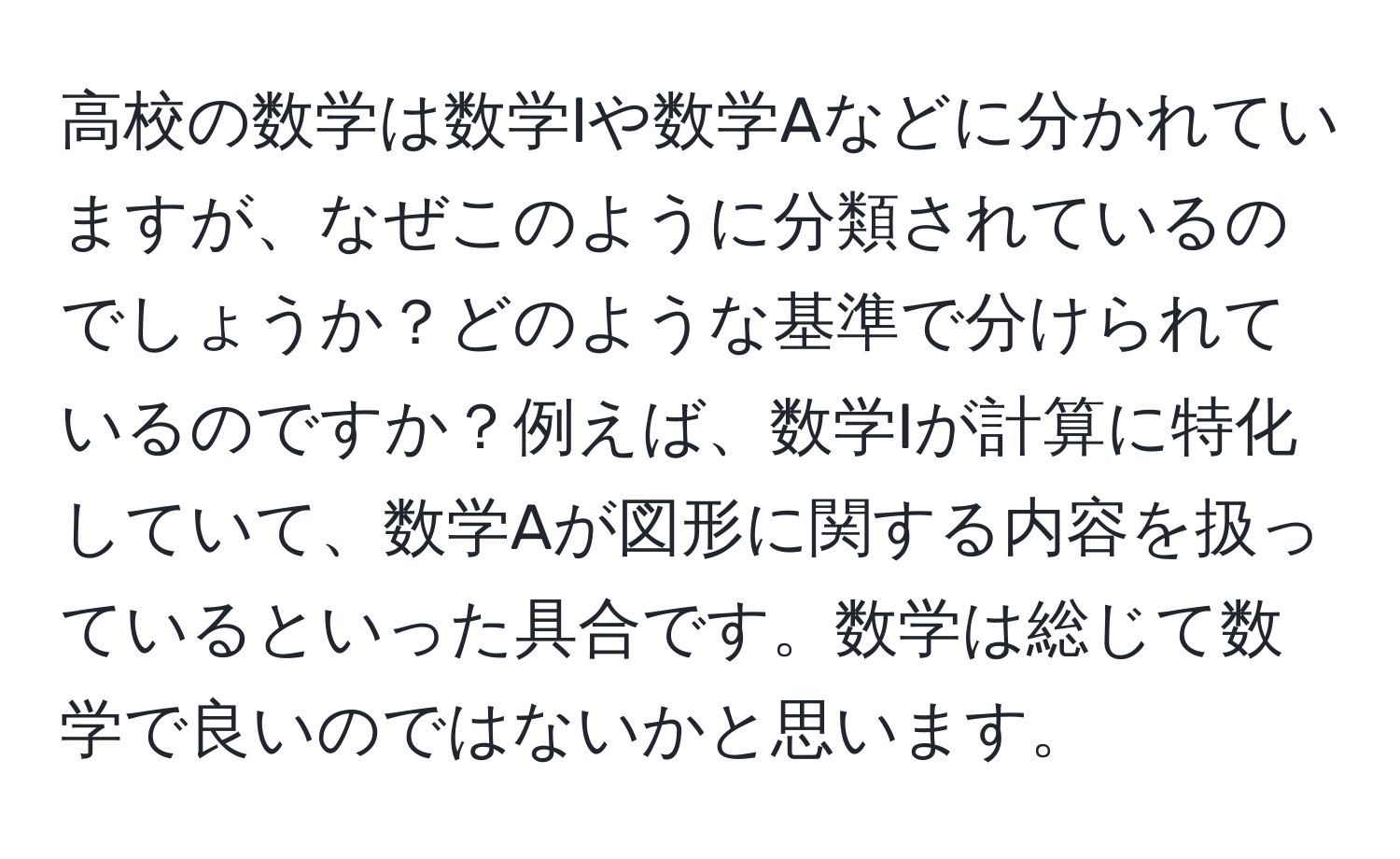 高校の数学は数学Iや数学Aなどに分かれていますが、なぜこのように分類されているのでしょうか？どのような基準で分けられているのですか？例えば、数学Iが計算に特化していて、数学Aが図形に関する内容を扱っているといった具合です。数学は総じて数学で良いのではないかと思います。