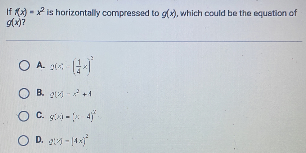 If f(x)=x^2 is horizontally compressed to g(x) , which could be the equation of
g(x) ?
A. g(x)=( 1/4 x)^2
B. g(x)=x^2+4
C. g(x)=(x-4)^2
D. g(x)=(4x)^2