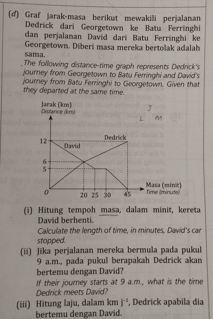 Graf jarak-masa berikut mewakili perjalanan 
Dedrick dari Georgetown ke Batu Ferringhi 
dan perjalanan David dari Batu Ferringhi ke 
Georgetown. Diberi masa mereka bertolak adalah 
sama. 
The following distance-time graph represents Dedrick's 
journey from Georgetown to Batu Ferringhi and David’s 
journey from Batu Ferringhi to Georgetown. Given that 
they departed at the same time. 
(i) Hitung tempoh masa, dalam minit, kereta 
David berhenti. 
Calculate the length of time, in minutes, David's car 
stopped. 
(ii) Jika perjalanan mereka bermula pada pukul
9 a.m., pada pukul berapakah Dedrick akan 
bertemu dengan David? 
If their journey starts at 9 a.m., what is the time 
Dedrick meets David? 
(iii) Hitung laju, dalam kmj^(-1) , Dedrick apabila dia 
bertemu dengan David.