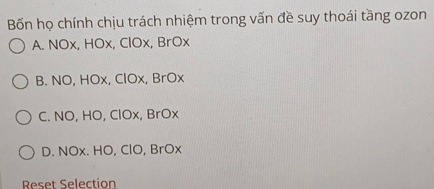 Bốn họ chính chịu trách nhiệm trong vấn đề suy thoái tầng ozon
A. NOx, HOx, ClOx, BrOx
B. NO, HOx, ClOx, BrOx
C. NO, HO, ClOx, BrOx
D. NOx. HO, ClO, BrOx
Reset Selection