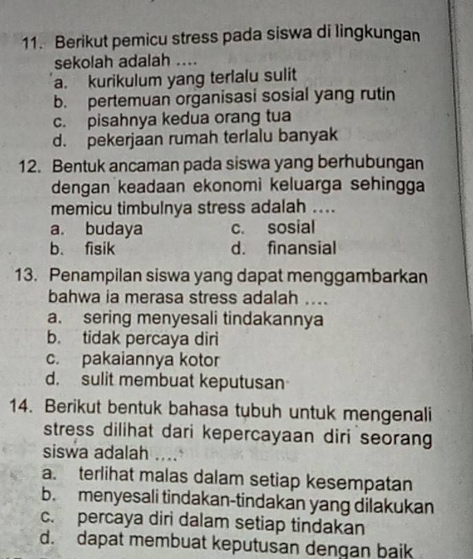 Berikut pemicu stress pada siswa di lingkungan
sekolah adalah ....
a. kurikulum yang terlalu sulit
b. pertemuan organisasi sosial yang rutin
c. pisahnya kedua orang tua
d. pekerjaan rumah terlalu banyak
12. Bentuk ancaman pada siswa yang berhubungan
dengan keadaan ekonomi keluarga sehingga
memicu timbulnya stress adalah ....
a. budaya c. sosial
b. fisik d. finansial
13. Penampilan siswa yang dapat menggambarkan
bahwa ia merasa stress adalah ....
a. sering menyesali tindakannya
b. tidak percaya diri
c. pakaiannya kotor
d. sulit membuat keputusan
14. Berikut bentuk bahasa tubuh untuk mengenali
stress dilihat dari kepercayaan diri seorang
siswa adalah ....
a. terlihat malas dalam setiap kesempatan
b. menyesali tindakan-tindakan yang dilakukan
c. percaya diri dalam setiap tindakan
d. dapat membuat keputusan dengan baik