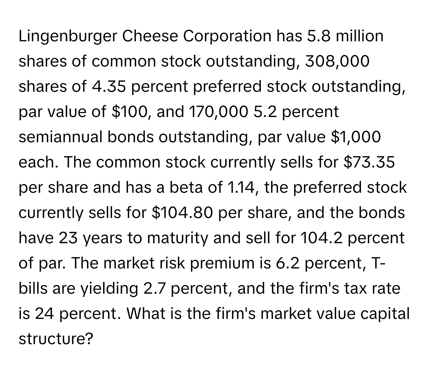 Lingenburger Cheese Corporation has 5.8 million shares of common stock outstanding, 308,000 shares of 4.35 percent preferred stock outstanding, par value of $100, and 170,000 5.2 percent semiannual bonds outstanding, par value $1,000 each. The common stock currently sells for $73.35 per share and has a beta of 1.14, the preferred stock currently sells for $104.80 per share, and the bonds have 23 years to maturity and sell for 104.2 percent of par. The market risk premium is 6.2 percent, T-bills are yielding 2.7 percent, and the firm's tax rate is 24 percent. What is the firm's market value capital structure?