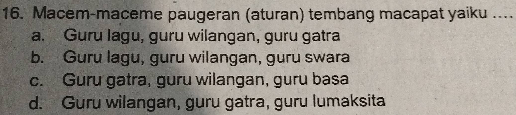 Macem-maceme paugeran (aturan) tembang macapat yaiku ....
a. Guru lagu, guru wilangan, guru gatra
b. Guru lagu, guru wilangan, guru swara
c. Guru gatra, guru wilangan, guru basa
d. Guru wilangan, guru gatra, guru lumaksita