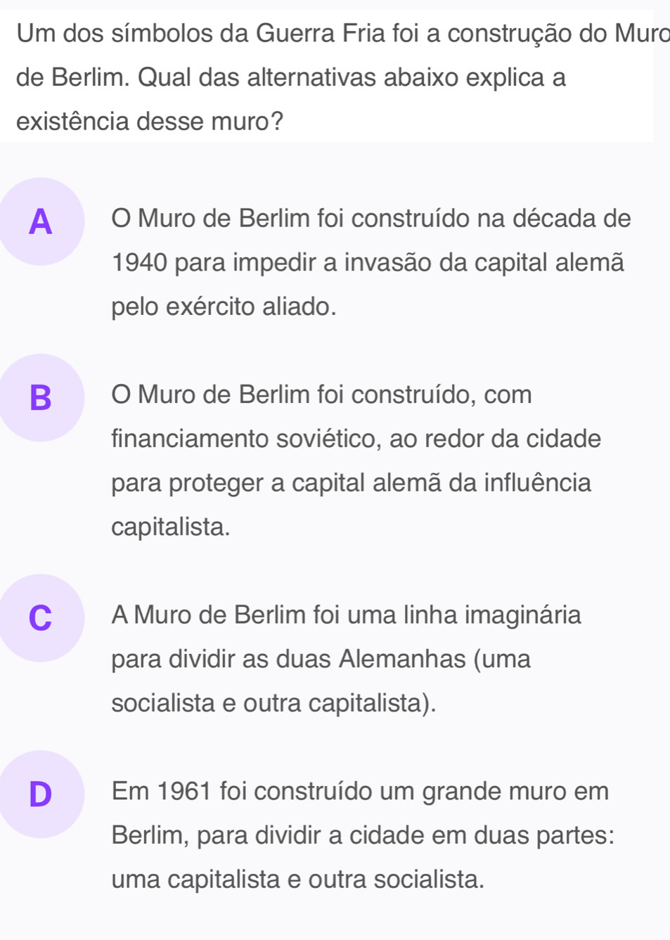 Um dos símbolos da Guerra Fria foi a construção do Muro
de Berlim. Qual das alternativas abaixo explica a
existência desse muro?
A O Muro de Berlim foi construído na década de
1940 para impedir a invasão da capital alemã
pelo exército aliado.
B O Muro de Berlim foi construído, com
financiamento soviético, ao redor da cidade
para proteger a capital alemã da influência
capitalista.
C A Muro de Berlim foi uma linha imaginária
para dividir as duas Alemanhas (uma
socialista e outra capitalista).
D Em 1961 foi construído um grande muro em
Berlim, para dividir a cidade em duas partes:
uma capitalista e outra socialista.